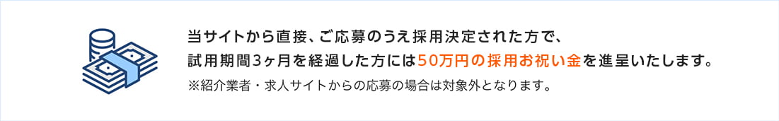 当サイトから直接、ご応募のうえ採用決定された方で、試用期間3ヶ月を経過した方には50万円の採用お祝い金を進呈いたします。※紹介業者・求人サイトからの応募の場合は対象外となります。